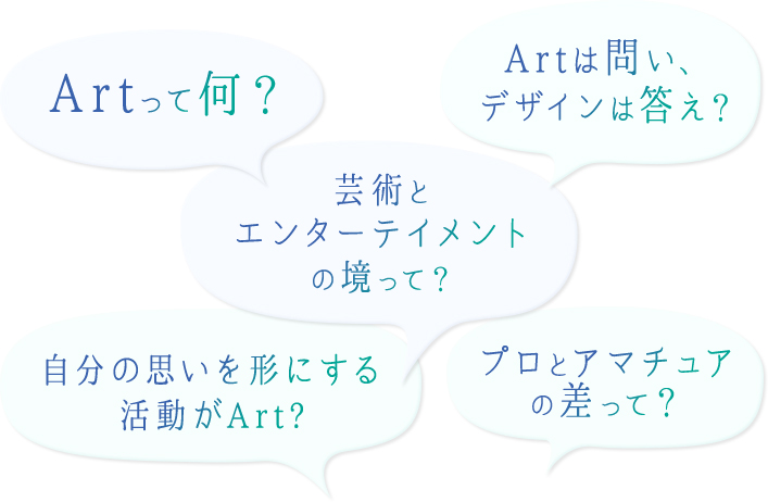 Artって何? Artは問い、デザインは答え? プロとアマチュアの差って? 芸術とエンターテイメントの境って? 自分の思いを形にする活動がArt?